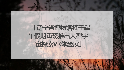 辽宁省博物馆将于端午假期重磅推出大型宇宙探索VR体验展