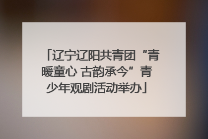 辽宁辽阳共青团“青暖童心 古韵承今”青少年观剧活动举办