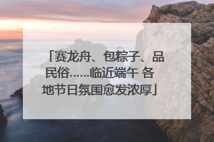 赛龙舟、包粽子、品民俗……临近端午 各地节日氛围愈发浓厚