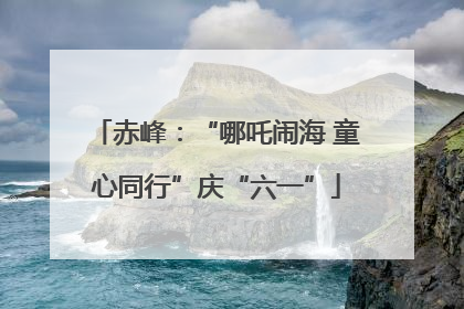 赤峰：“哪吒闹海 童心同行”庆“六一”