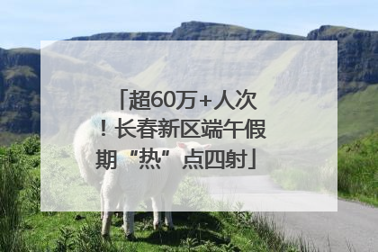 超60万+人次！长春新区端午假期“热”点四射
