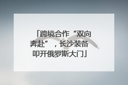 跨境合作“双向奔赴”，长沙装备叩开俄罗斯大门