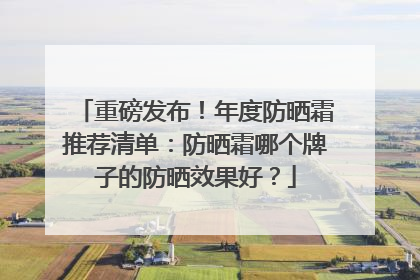 重磅发布！年度防晒霜推荐清单：防晒霜哪个牌子的防晒效果好？