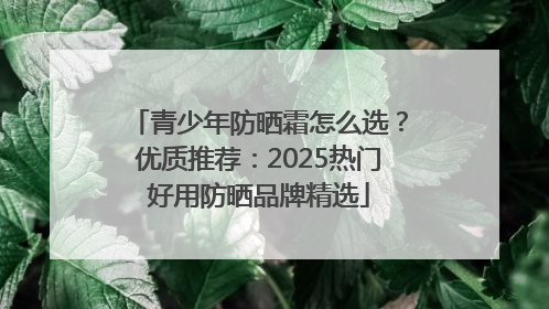 青少年防晒霜怎么选？优质推荐：2025热门好用防晒品牌精选