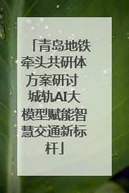 青岛地铁牵头共研体方案研讨 城轨AI大模型赋能智慧交通新标杆
