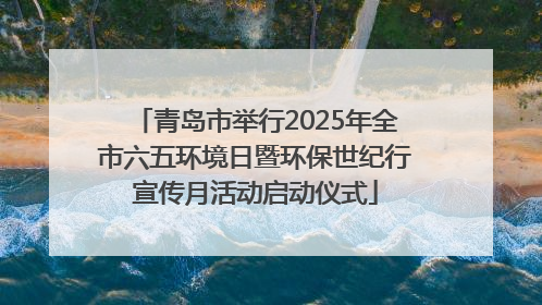 青岛市举行2025年全市六五环境日暨环保世纪行宣传月活动启动仪式