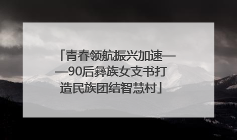 青春领航振兴加速——90后彝族女支书打造民族团结智慧村