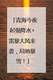 青海今夜起强降水+雷暴大风来袭，局地暴雪！