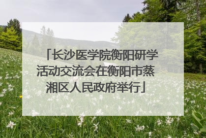 长沙医学院衡阳研学活动交流会在衡阳市蒸湘区人民政府举行