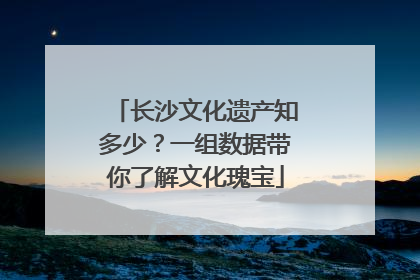 长沙文化遗产知多少？一组数据带你了解文化瑰宝