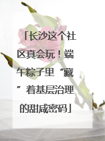 长沙这个社区真会玩！端午粽子里“藏”着基层治理的甜咸密码