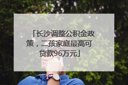 长沙调整公积金政策，二孩家庭最高可贷款96万元