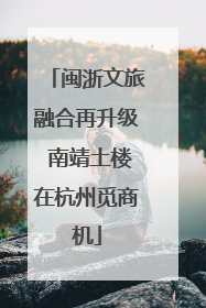 闽浙文旅融合再升级 南靖土楼在杭州觅商机