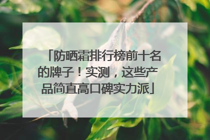 防晒霜排行榜前十名的牌子！实测，这些产品简直高口碑实力派