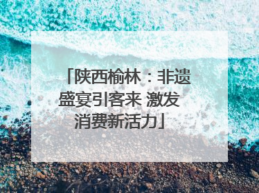 陕西榆林：非遗盛宴引客来 激发消费新活力