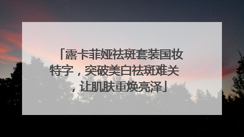 露卡菲娅祛斑套装国妆特字，突破美白祛斑难关，让肌肤重焕亮泽