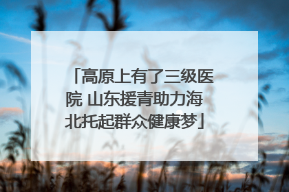 高原上有了三级医院 山东援青助力海北托起群众健康梦