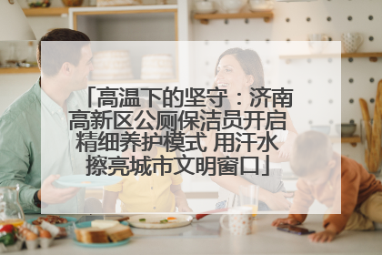 高温下的坚守：济南高新区公厕保洁员开启精细养护模式 用汗水擦亮城市文明窗口