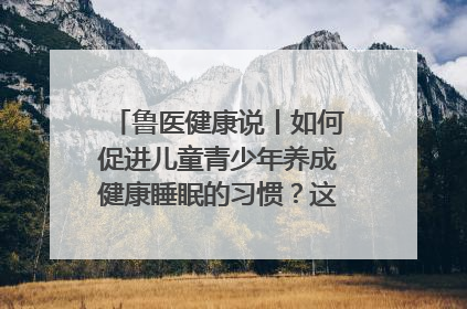 鲁医健康说丨如何促进儿童青少年养成健康睡眠的习惯？这份宝典快收藏