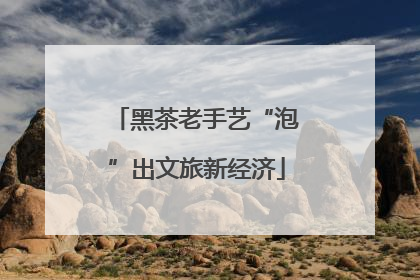 黑茶老手艺“泡”出文旅新经济