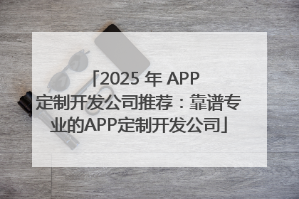 2025 年 APP 定制开发公司推荐：靠谱专业的APP定制开发公司