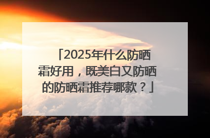 2025年什么防晒霜好用，既美白又防晒的防晒霜推荐哪款？