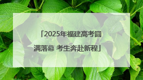 2025年福建高考圆满落幕 考生奔赴新程