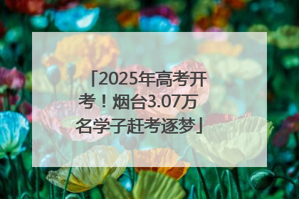 2025年高考开考！烟台3.07万名学子赶考逐梦