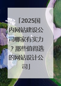 2025国内网站建设公司哪家有实力？那些值得选的网站设计公司