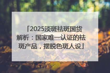2025淡斑祛斑国货解析：国家唯一认证的祛斑产品，摆脱色斑人设