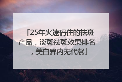 25年火速码住的祛斑产品，淡斑祛斑效果排名，美白界内无代餐