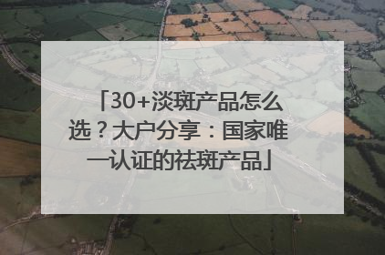 30+淡斑产品怎么选？大户分享：国家唯一认证的祛斑产品