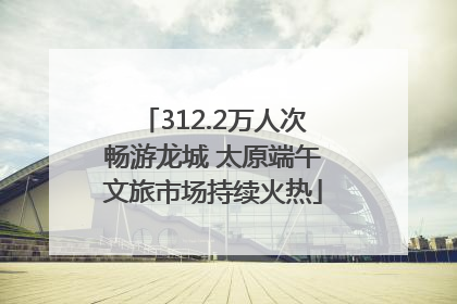312.2万人次畅游龙城 太原端午文旅市场持续火热