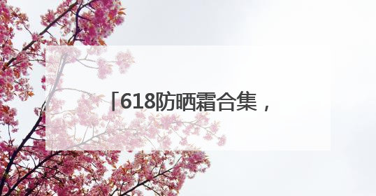 618防晒霜合集，什么牌子好又安全？