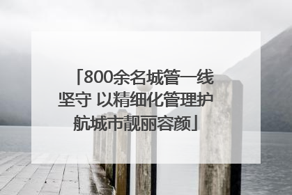 800余名城管一线坚守 以精细化管理护航城市靓丽容颜