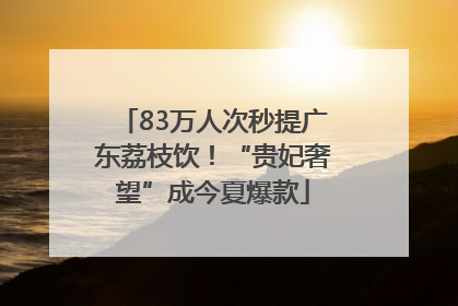 83万人次秒提广东荔枝饮！“贵妃奢望”成今夏爆款