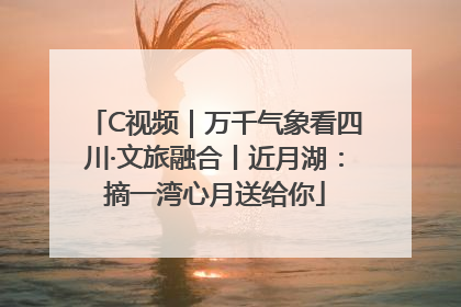 C视频｜万千气象看四川·文旅融合丨近月湖：摘一湾心月送给你